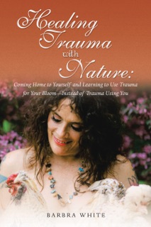 Healing Trauma with Nature: Coming Home to Yourself and Learning to Use Trauma for Your Bloom—Instead of Trauma Using You by Barbara White