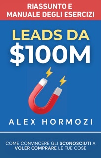 Leads da $100M Riassunto e Manuale Degli Esercizi by Alex Hormozi