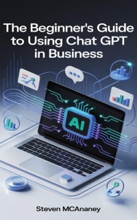The Beginners Guide to Using Chat GPT in Business by Steven Mcananey
