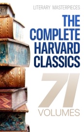 The Complete Harvard Classics - 71 Volumes - Charles W. Eliot, Benjamin Franklin, John Woolman, William Penn, Plato, Epictetus, Marcus Aurelius, Francis Bacon, John Milton, Thomas Browne, Ralph Waldo Emerson, Robert Burns, Saint Augustine, Thomas à Kempis, Aeschylus, Sophocles, Euripides, Aristophanes, Cicero, Pliny the Younger, Adam Smith, Charles Darwin, Plutarch, Virgil, Miguel de Cervantes, John Bunyan, Izaak Walton, Aesop, The Brothers Grimm, Hans Christian Andersen, John Dryden, Richard Brinsley Sheridan, David Garrick, Oliver Goldsmith, Percy Bysshe Shelley, Robert Browning, George Gordon Byron, Johann Wolfgang von Goethe, Christopher Marlowe, Dante Alighieri, Alessandro Manzoni, Homer, Richard Henry Dana, Edmund Burke, John Stuart Mill, Thomas Carlyle, Pedro Calderón de la Barca, Pierre Corneille, Jean Racine, Molière, Gotthold Ephraim Lessing, Friedrich von Schiller, Philip Sidney, Ben Jonson, Abraham Cowley, Joseph Addison, Richard Steele, Jonathan Swift, Daniel Defoe, Samuel Johnson, Sydney Smith, Samuel Taylor Coleridge, William Hazlitt, Leigh Hunt, Charles Lamb, Thomas De Quincey, Thomas Babington Macaulay, William Makepeace Thackeray, John Ruskin, Robert Louis Stevenson, Edgar Alan Poe, Henry David Thoreau, James Russell Lowell, Michael Faraday, Hermann Ludwig Ferdinand von Helmholtz, Simon Newcomb, Archibald Geikie, Benvenuto Cellini, Michel de Montaigne, Charles Augustin Sainte-Beuve, Ernest Renan, Immanuel Kant, Giuseppe Mazzini, Herodotus, Tacitus, Francis Drake, Philip Nichols, Francis Pretty, Walter Bigges, Edward Haies, Walter Raleigh, René Descartes, Voltaire, Jean-Jacques Rousseau, Thomas Hobbes, Jean Froissart, Thomas Malory, William Henry Harrison, Niccolò Machiavelli, William Roper, Thomas More, Martin Luther, John Locke, George Berkeley, Hippocrates, Ambroise Pare, William Harvey, Oliver Wendell Holmes, Joseph Lister, Louis Pasteur, William Shakespeare, Thomas Dekker, Francis Beaumont, John Fletcher, John Webster, Philip Massinger, Blaise Pascal, William A. Neilson, Henry Fielding, Laurence Sterne, Jane Austen, Walter Scott, Charles Dickens, George Eliot, Nathaniel Hawthorne, Washington Irving, Bret Harte, Mark Twain, Edward Everett Hale, Henry James, Victor Hugo, Honoré Balzac, George Sand, Alfred de Musset, Alphonse Daudet, Gottfried Keller, Guy de Maupassant, Theodor Storm, Theodor Fontane, Leo Tolstoy, Fyodor Dostoyevsky, Ivan Turgenev, Juan Valera, Bjørnstjerne Bjørnson & Alexander L. Kielland