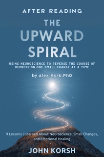 AFTER READING THE UPWARD SPIRAL: USING NEUROSCIENCE TO REVERSE THE COURSE OF DEPRESSION, ONE SMALL CHANGE AT A TIME by Alex Korb, PhD - 9 Lessons I Learned About Neuroscience, Small Changes, and Emotional Healing by John Korsh