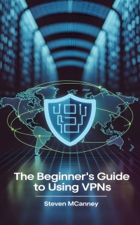 The Beginner’s Guide to Using VPNs by Steven Mcananey