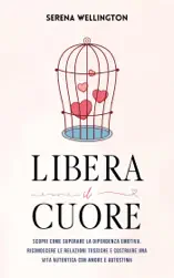 Libera il Cuore: Scopri Come Superare la Dipendenza Emotiva, Riconoscere le Relazioni Tossiche e Costruire una Vita Autentica con Amore e Autostima