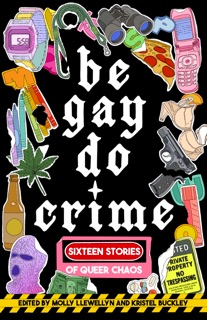 Be Gay, Do Crime by Molly Llewellyn, Kristel Buckley, Alissa Nutting, Anna Dorn, Aurora Mattia, Emily R. Austin, Francesca Ekwuyasi, Kayla Kumari Upadhyaya, Maame Blue, Marisa (Mac) Crane, Myriam Gurba, Myriam Lacroix, Priya Guns, Sam Cohen, SJ Sindu, Soula Emmanuel, Temim Fruchter & Venita Blackburn