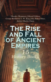 The Rise and Fall of Ancient Empires: 15 History Books - Theodor Mommsen, Edward Gibbon, George Rawlinson, L. W. King, John Bagnell Bury, Arrian & Charles Oman