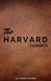 The Complete Harvard Classics - ALL 71 Volumes - Benjamin Franklin, John Woolman, William Penn, Plato, Epictetus, Marcus Aurelius, Francis Bacon, John Milton, Thomas Browne, Ralph Waldo Emerson, Robert Burns, Saint Augustine, Thomas à Kempis, Aeschylus, Sophocles, Euripides, Aristophanes, Marcus Tullius Cicero, Pliny the Younger, Adam Smith, Charles Darwin, Plutarch, Virgil, Miguel de Cervantes Saavedra, John Bunyan, Izaak Walton, Aesop, The Brothers Grimm, Hans Christian Andersen, John Dryden, Richard Brinsley Sheridan, David Garrick, Oliver Goldsmith, Percy Bysshe Shelley, Robert Browning, George Gordon Byron, Johann Wolfgang von Goethe, Christopher Marlowe, Dante Alighieri, Alessandro Manzoni, Homer, Richard Henry Dana, Edmund Burke, John Stuart Mill, Thomas Carlyle, Pedro Calderón de la Barca, Pierre Corneille, Jean Racine, Molière, Gotthold Ephraim Lessing, Friedrich von Schiller, Philip Sidney, Ben Jonson, Abraham Cowley, Richard Steele, Jonathan Swift, Daniel Defoe, Samuel Johnson, Sydney Smith, Samuel Taylor Coleridge, William Hazlitt, Leigh Hunt, Charles Lamb, Thomas De Quincey, Thomas Babington Macaulay, William Makepeace Thackeray, John Ruskin, Robert Louis Stevenson, Edgar Alan Poe, Henry David Thoreau, James Russell Lowell, Michael Faraday, Hermann Ludwig Ferdinand von Helmholtz, Simon Newcomb, Archibald Geikie, Benvenuto Cellini, Michel de Montaigne, Charles Augustin Sainte-Beuve, Ernest Renan, Immanuel Kant, Giuseppe Mazzini, Herodotus, Tacitus, Francis Drake, Philip Nichols, Francis Pretty, Walter Bigges, Edward Haies, Walter Raleigh, René Descartes, Voltaire, Jean Jacques Rousseau, Thomas Hobbes, Jean Froissart, Thomas Malory, William Henry Harrison, Niccolò Machiavelli, William Roper, Thomas More, Martin Luther, John Locke, George Berkeley, Hippocrates, Ambroise Pare, William Harvey, Oliver Wendell Holmes, Jr., Joseph Lister, Louis Pasteur, William Shakespeare, Thomas Dekker, Francis Beaumont, John Fletcher, John Webster, Philip Massinger, Blaise Pascal, Charles W. Eliot, William A. Neilson, Henry Fielding, Laurence Sterne, Jane Austen, Walter Scott, Charles Dickens, George Eliot, Nathaniel Hawthorne, Washington Irving, Bret Harte, Mark Twain, Edward Everett Hale, Henry James, Victor Hugo, Honoré Balzac, George Sand, Alfred de Musset, Alphonse Daudet, Gottfried Keller, Guy de Maupassant, Theodor Storm, Theodor Fontane, Leo Tolstoy, Fyodor Dostoyevsky, Ivan Sergeyevich Turgenev, Juan Valera, Bjornstjerne Bjornson & Alexander L. Kielland