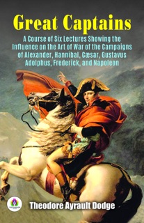 Great Captains: A course of Six lectures showing the influence on The Art of war of The Campaigns of Alexander, Hannibal, Cæsar, Gustavus Adolphus, Frederick, and Napoleon by Theodore Ayrault Dodge