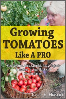 Growing Tomatoes Like A Pro: How to Grow Juicy, Colorful, Tasty, Organic Tomatoes in Your Backyard & in Containers by Joan E. Hixson