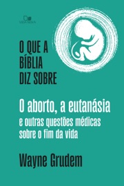 O que a Bíblia diz sobre o aborto, a eutanásia e outras questões médicas sobre o fim da vida - Wayne Grudem