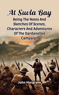 At Suvla Bay Being The Notes And Sketches Of Scenes, Characters And Adventures Of The Dardanelles Campaign by John Hargrave