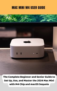Mac Mini M4 User Guide The Complete Beginner and Senior Guide to Set Up, Use, and Master the 2024 Mac Mini with M4 Chip and macOS Sequoia