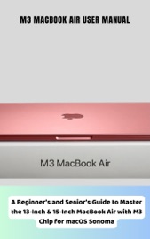 M3 MacBook Air User Manual A Beginner’s and Senior’s Guide to Master the 13-Inch & 15-Inch MacBook Air with M3 Chip for macOS Sonoma