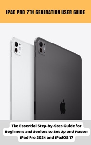 iPad Pro 7th Generation User Guide The Essential Step-by-Step Guide for Beginners and Seniors to Set Up and Master iPad Pro 2024 and iPadOS 17