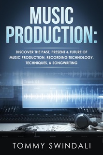 Music Production: Discover The Past, Present & Future of Music Production, Recording Technology, Techniques, & Songwriting by Tommy Swindali