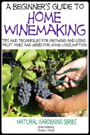 A Beginner’s Guide to Home Winemaking: Tips and Techniques for Growing and Using Fruit Vines and Herbs for Home Consumption - Dueep Jyot Singh