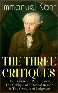 THE THREE CRITIQUES: The Critique of Pure Reason, The Critique of Practical Reason & The Critique of Judgment by Immanuel Kant