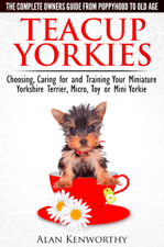 Teacup Yorkies: The Complete Owners Guide. Choosing, Caring for and Training Your Miniature Yorkshire Terrier, Micro, Toy or Mini Yorkie From Puppyhood to Old Age. - Alan Kenworthy Cover Art