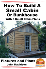 How to Build a Small Cabin or Bunkhouse With 5 Small Cabin Plans Pictures, Plans and Videos - John Davidson Cover Art
