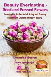 Beauty Everlasting: Dried and Pressed Flowers - Learning the Ancient Art of Drying and Pressing Flowers and Creating Things of Beauty - Dueep Jyot Singh
