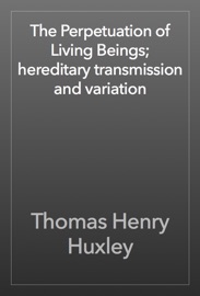 The Perpetuation of Living Beings; hereditary transmission and variation - Thomas Henry Huxley