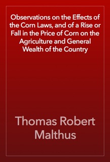 Observations on the Effects of the Corn Laws, and of a Rise or Fall in the Price of Corn on the Agriculture and General Wealth of the Country by Thomas Robert Malthus