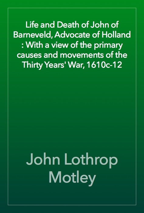 Life and Death of John of Barneveld, Advocate of Holland : With a view of the primary causes and movements of the Thirty Years' War, 1610c-12
