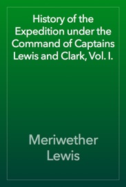History of the Expedition under the Command of Captains Lewis and Clark, Vol. I. - Meriwether Lewis