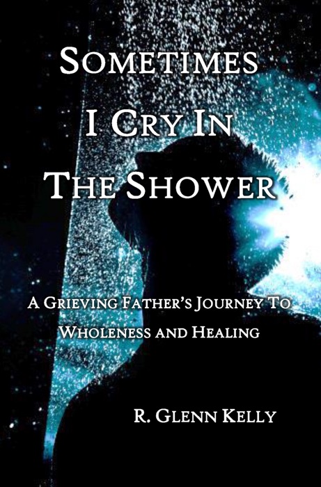 Sometimes I Cry In The Shower: A Grieving father's Journey to Wholeness and Healing
