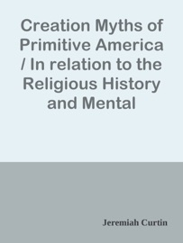 Creation Myths of Primitive America / In relation to the Religious History and Mental Development of Mankind - Jeremiah Curtin