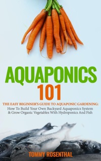 Aquaponics 101: The Easy Beginner’s Guide to Aquaponic Gardening: How To Build Your Own Backyard Aquaponics System and Grow Organic Vegetables With Hydroponics And Fish by Tommy Rosenthal