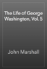 The Life of George Washington, Vol. 5 - John Marshall