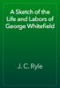 A Sketch of the Life and Labors of George Whitefield - J. C. Ryle