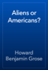 Aliens or Americans? - Howard Benjamin Grose