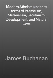 Modern Atheism under its forms of Pantheism, Materialism, Secularism, Development, and Natural Laws - James Buchanan