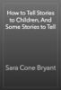 How to Tell Stories to Children, And Some Stories to Tell - Sara Cone Bryant