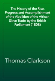 The History of the Rise, Progress and Accomplishment of the Abolition of the African Slave Trade by the British Parliament (1808) - Thomas Clarkson