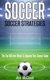 Soccer: Soccer Strategies: The Top 100 Best Ways To Improve Your Soccer Game - Ace McCloud