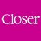Closer is the essential celebrity gossip magazine for the latest showbiz news, real life stories, lifestyle tips and much, much more
