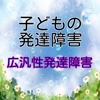 子どもの発達障害　【広汎性発達障害】