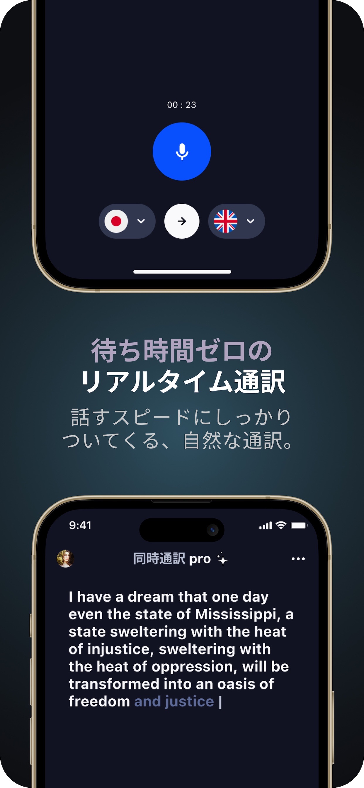 待ち時間ゼロの リアルタイム通訳
話すスピードにしっかりついてくる、自然な通訳。
同時通訳 pro
I have a dream that one day even the state of Mississippi, a state sweltering with the heat of injustice, sweltering with the heat of oppression, will be transformed into an oasis of freedom and justice |