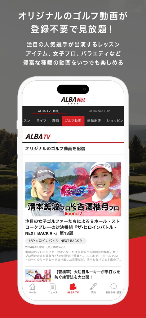 ALBA Net - 'ALBA TV' 탭에서 사용자는 등록 없이 7,400개 이상의 독점 골프 영상을 무제한으로 시청할 수 있으며, '더 히로인 배틀'과 같은 인기 프로그램의 최신 에피소드를 만나볼 수 있습니다.