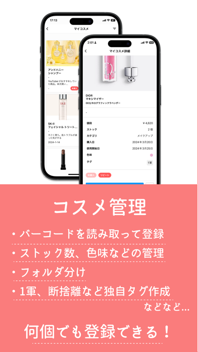 コスメ管理 • バーコードを読み取って登録 • ストック数、色味などの管理 • フォルダ分け • 1軍、断捨離など独自タグ作成 など... 何個でも登録できる！
