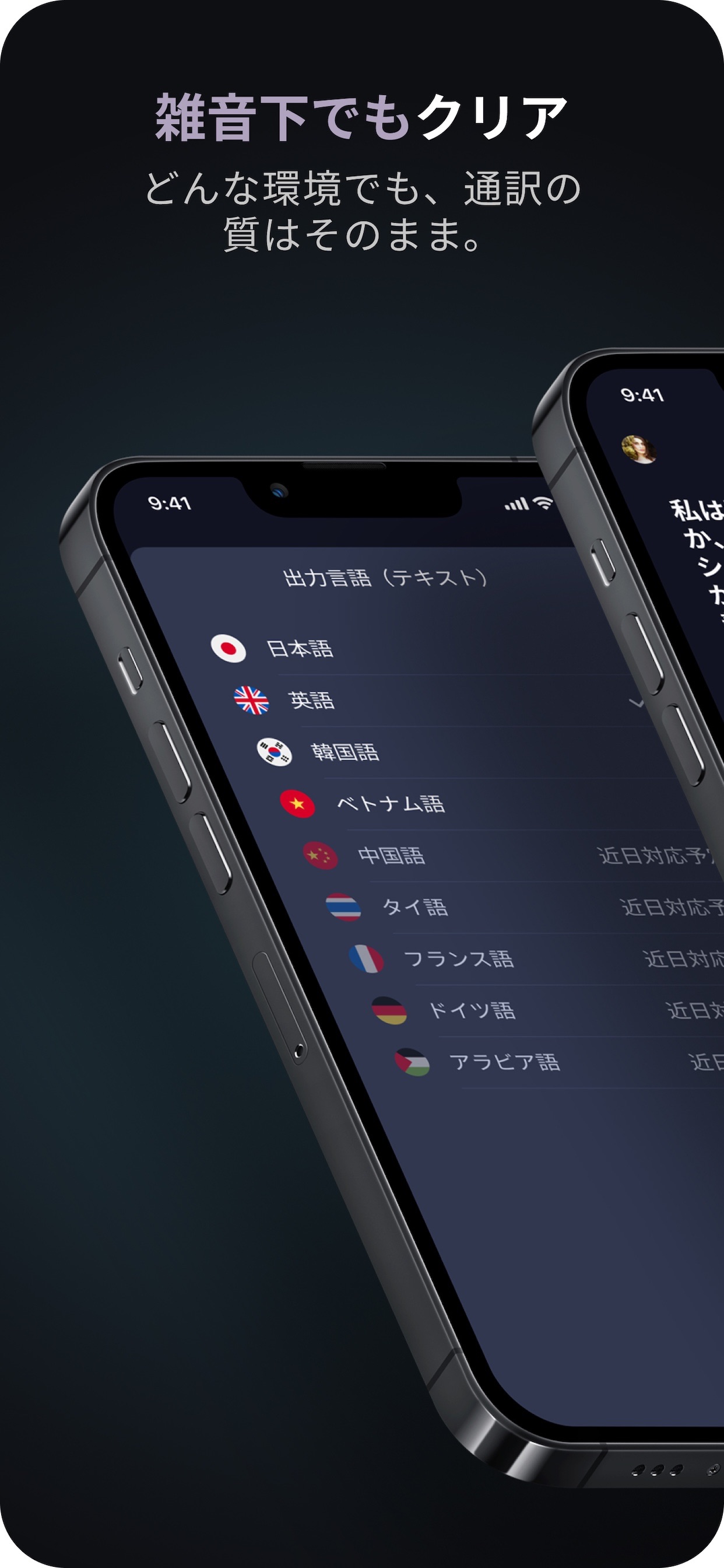 雑音下でもクリア
どんな環境でも、通訳の質はそのまま。
出力言語（テキスト）
日本語
英語
韓国語
ベトナム語
中国語
タイ語
フランス語
ドイツ語
アラビア語
