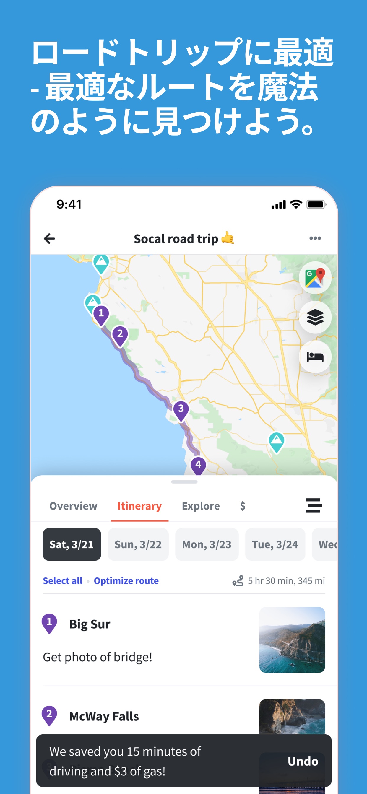 ロードトリップに最適
-最適なルートを魔法のように見つけよう。
Socal road trip
Overview Itinerary Explore $
Sat, 3/21 Sun, 3/22 Mon, 3/23 Tue, 3/24
Select all Optimize route
5 hr 30 min, 345 mi
Big Sur
Get photo of bridge!
McWay Falls
We saved you 15 minutes of driving and $3 of gas!